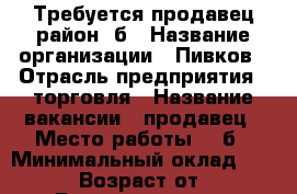 Требуется продавец район 7б › Название организации ­ Пивков › Отрасль предприятия ­ торговля › Название вакансии ­ продавец › Место работы ­ 7б › Минимальный оклад ­ 15 000 › Возраст от ­ 22 › Возраст до ­ 50 - Красноярский край, Ачинский р-н, Ачинск г. Работа » Вакансии   . Красноярский край